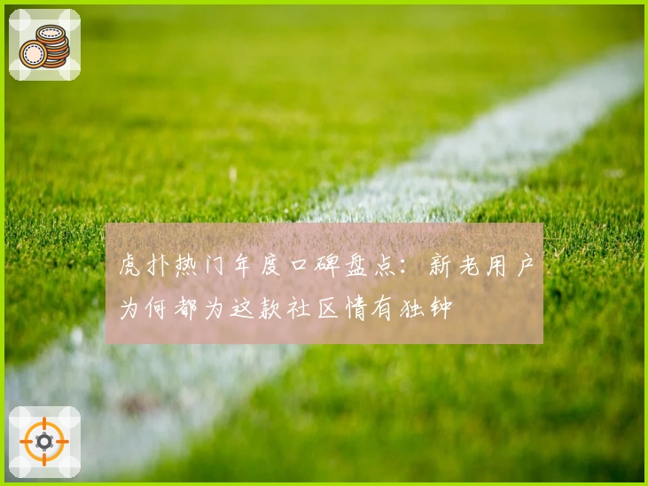 虎扑热门年度口碑盘点：新老用户为何都为这款社区情有独钟