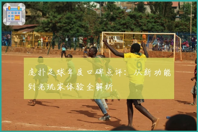 虎扑足球年度口碑点评：从新功能到老玩家体验全解析