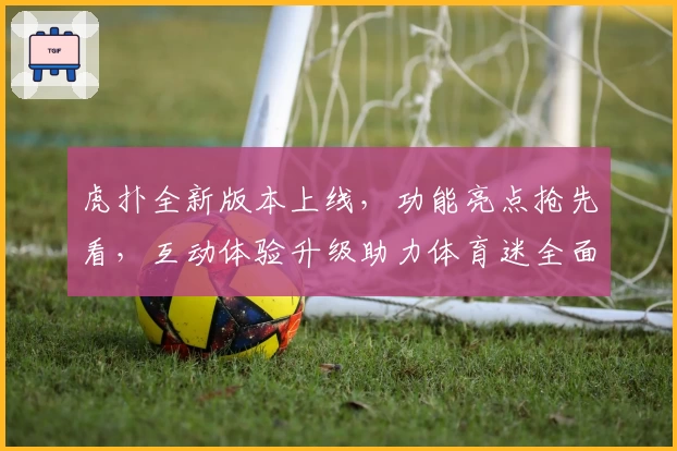 虎扑全新版本上线，功能亮点抢先看，互动体验升级助力体育迷全面连接