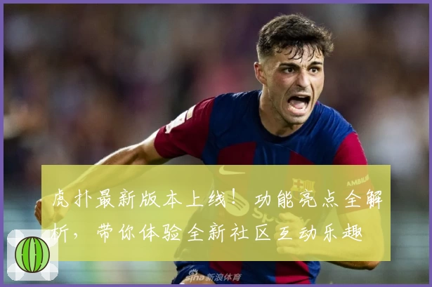 虎扑最新版本上线！功能亮点全解析，带你体验全新社区互动乐趣