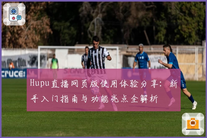 Hupu直播网页版使用体验分享：新手入门指南与功能亮点全解析