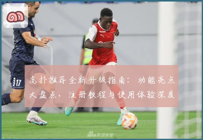 虎扑推荐全新升级指南：功能亮点大盘点，注册教程与使用体验深度解析