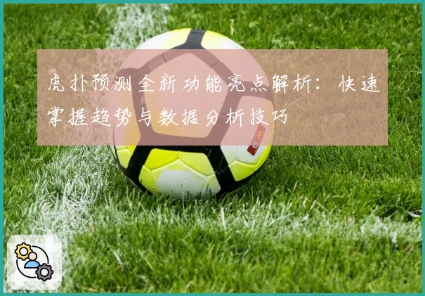 虎扑预测全新功能亮点解析：快速掌握趋势与数据分析技巧