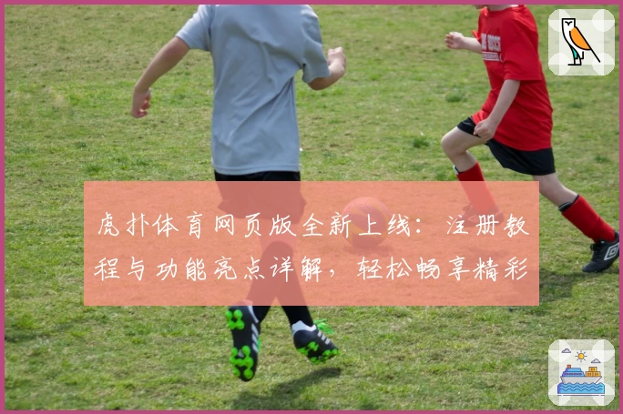 虎扑体育网页版全新上线：注册教程与功能亮点详解，轻松畅享精彩体育社区