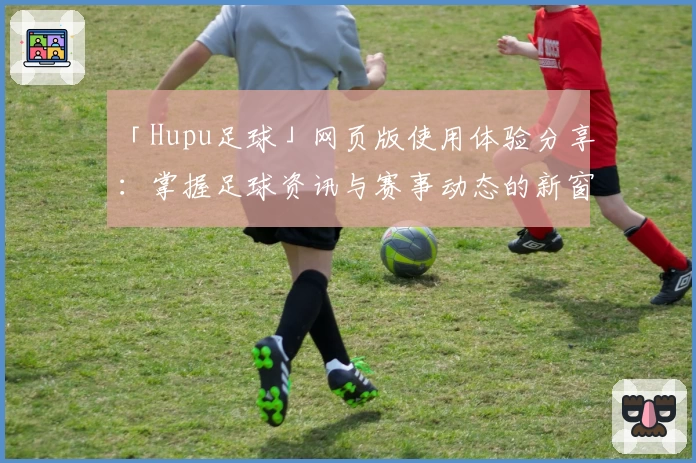 「Hupu足球」网页版使用体验分享:掌握足球资讯与赛事动态的新窗口