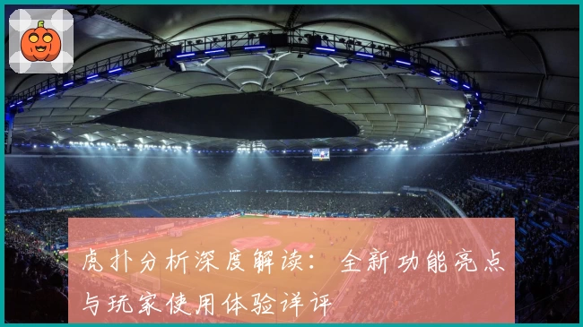 虎扑分析深度解读：全新功能亮点与玩家使用体验详评