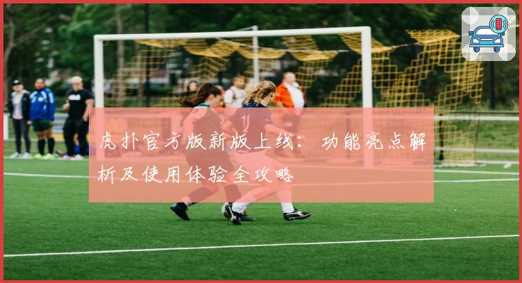 虎扑官方版新版上线：功能亮点解析及使用体验全攻略