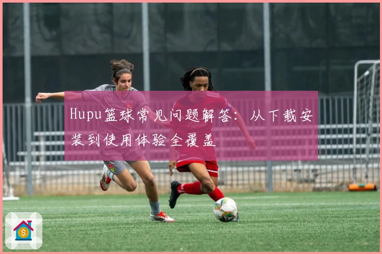 Hupu篮球常见问题解答：从下载安装到使用体验全覆盖