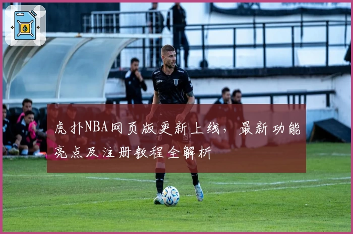 虎扑NBA网页版更新上线,最新功能亮点及注册教程全解析