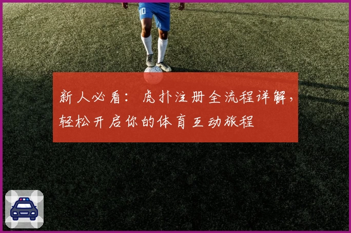 新人必看：虎扑注册全流程详解，轻松开启你的体育互动旅程