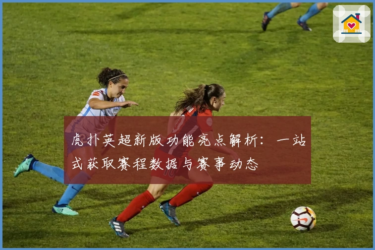 虎扑英超新版功能亮点解析：一站式获取赛程数据与赛事动态