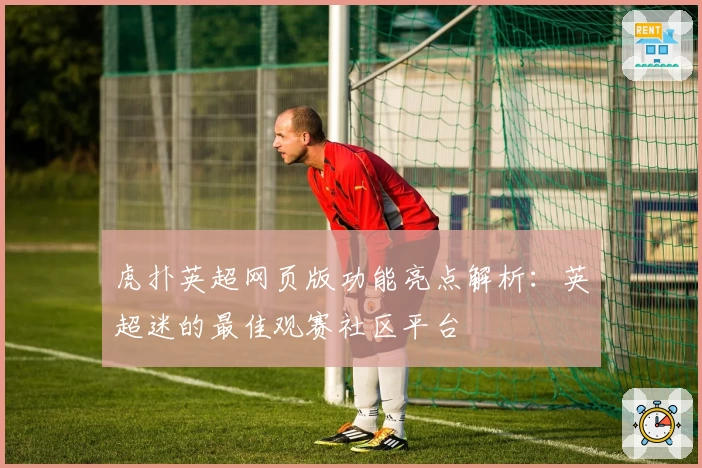 虎扑英超网页版功能亮点解析：英超迷的最佳观赛社区平台