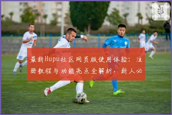 最新Hupu社区网页版使用体验：注册教程与功能亮点全解析，新人必看