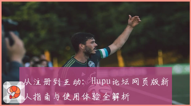 从注册到互动:Hupu论坛网页版新人指南与使用体验全解析
