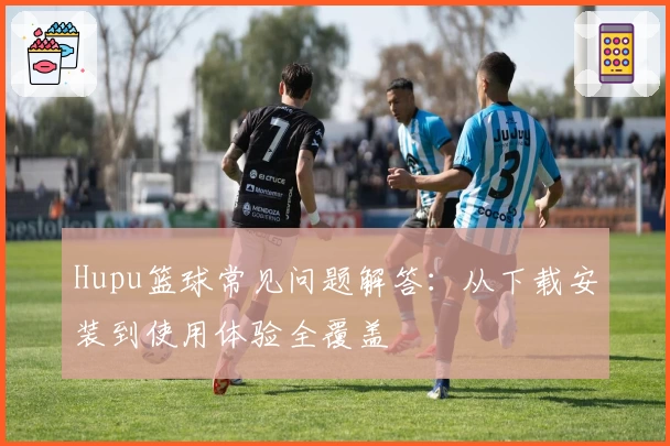 Hupu篮球常见问题解答：从下载安装到使用体验全覆盖